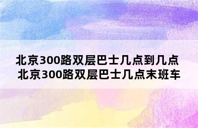 北京300路双层巴士几点到几点 北京300路双层巴士几点末班车